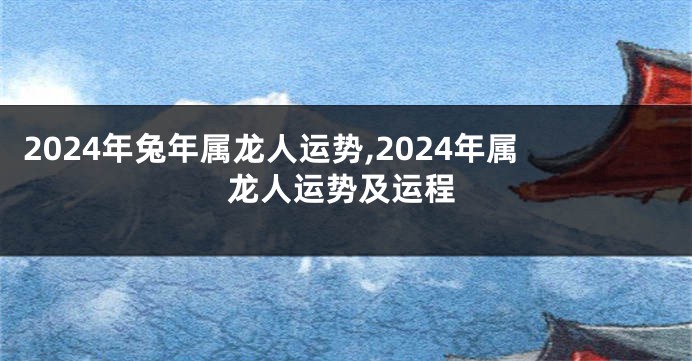 2024年兔年属龙人运势,2024年属龙人运势及运程