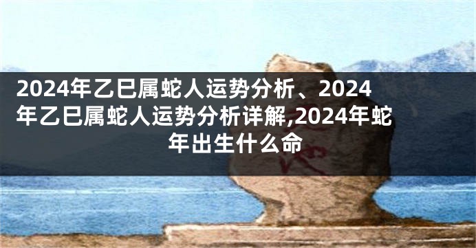 2024年乙巳属蛇人运势分析、2024年乙巳属蛇人运势分析详解,2024年蛇年出生什么命