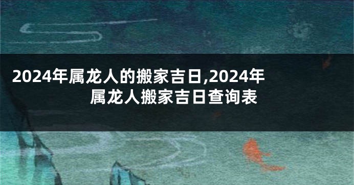 2024年属龙人的搬家吉日,2024年属龙人搬家吉日查询表