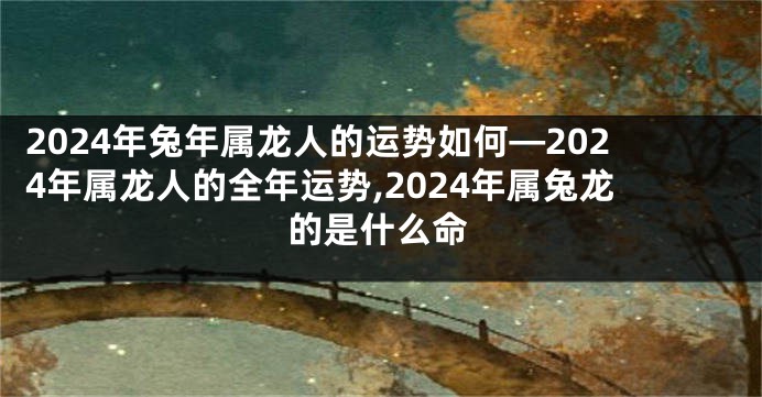 2024年兔年属龙人的运势如何—2024年属龙人的全年运势,2024年属兔龙的是什么命