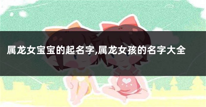 属龙女宝宝的起名字,属龙女孩的名字大全