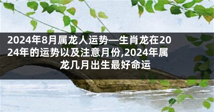 2024年8月属龙人运势—生肖龙在2024年的运势以及注意月份,2024年属龙几月出生最好命运