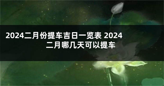 2024二月份提车吉日一览表 2024二月哪几天可以提车