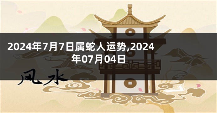 2024年7月7日属蛇人运势,2024年07月04日