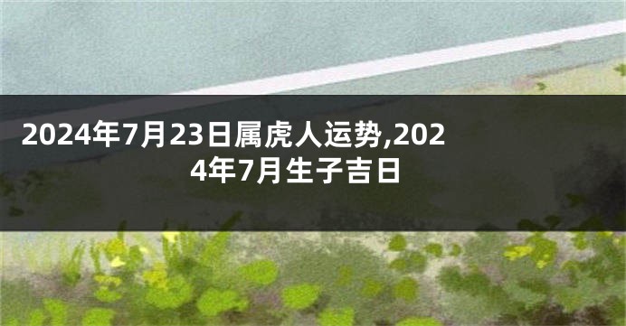 2024年7月23日属虎人运势,2024年7月生子吉日