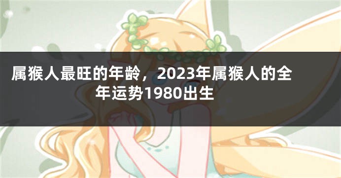 属猴人最旺的年龄，2023年属猴人的全年运势1980出生