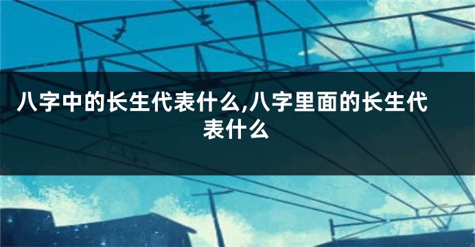 八字中的长生代表什么,八字里面的长生代表什么