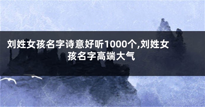 刘姓女孩名字诗意好听1000个,刘姓女孩名字高端大气