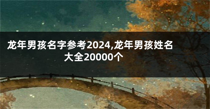 龙年男孩名字参考2024,龙年男孩姓名大全20000个