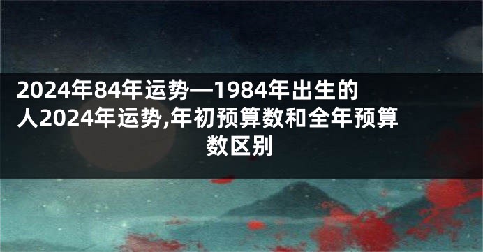 2024年84年运势—1984年出生的人2024年运势,年初预算数和全年预算数区别