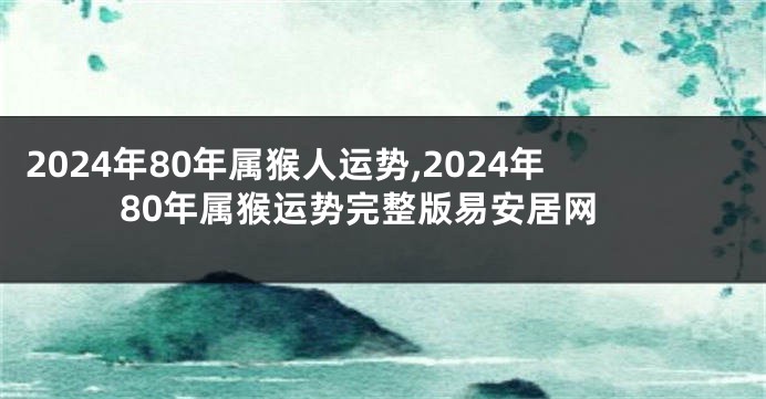 2024年80年属猴人运势,2024年80年属猴运势完整版易安居网