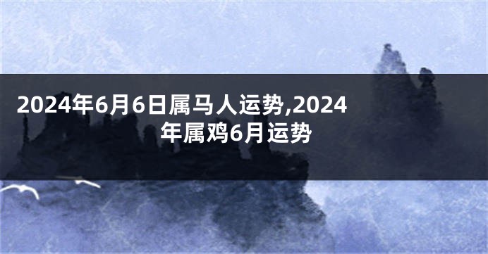 2024年6月6日属马人运势,2024年属鸡6月运势