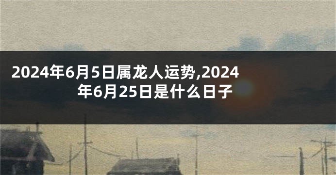 2024年6月5日属龙人运势,2024年6月25日是什么日子