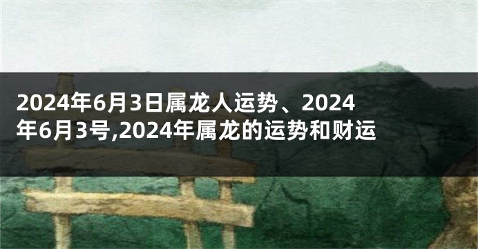 2024年6月3日属龙人运势、2024年6月3号,2024年属龙的运势和财运