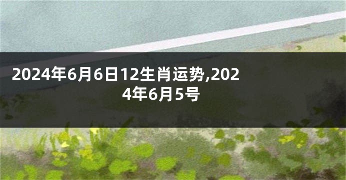 2024年6月6日12生肖运势,2024年6月5号