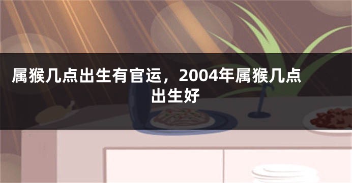 属猴几点出生有官运，2004年属猴几点出生好