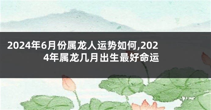 2024年6月份属龙人运势如何,2024年属龙几月出生最好命运