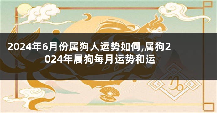 2024年6月份属狗人运势如何,属狗2024年属狗每月运势和运