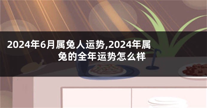 2024年6月属兔人运势,2024年属兔的全年运势怎么样