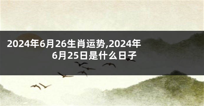 2024年6月26生肖运势,2024年6月25日是什么日子