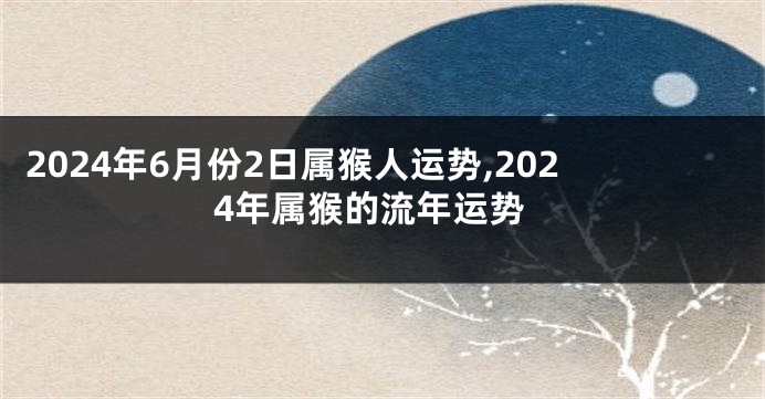 2024年6月份2日属猴人运势,2024年属猴的流年运势