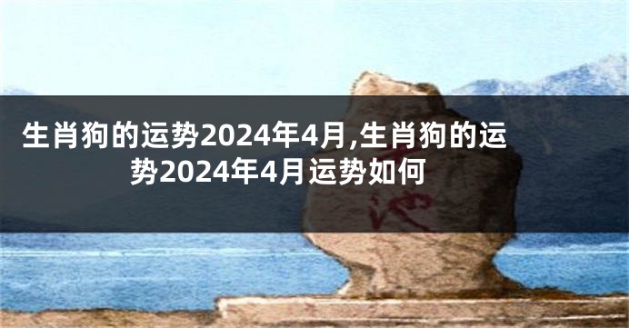 生肖狗的运势2024年4月,生肖狗的运势2024年4月运势如何