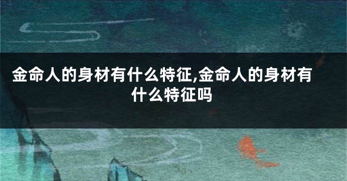 金命人的身材有什么特征,金命人的身材有什么特征吗