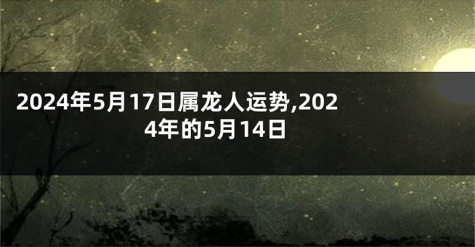 2024年5月17日属龙人运势,2024年的5月14日