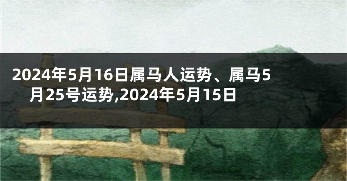 2024年5月16日属马人运势、属马5月25号运势,2024年5月15日