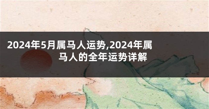 2024年5月属马人运势,2024年属马人的全年运势详解