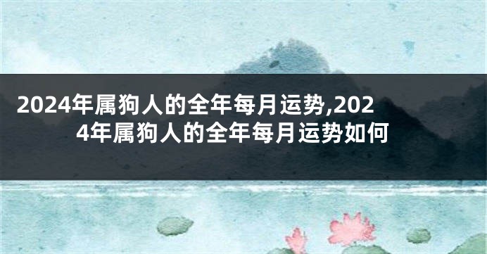 2024年属狗人的全年每月运势,2024年属狗人的全年每月运势如何