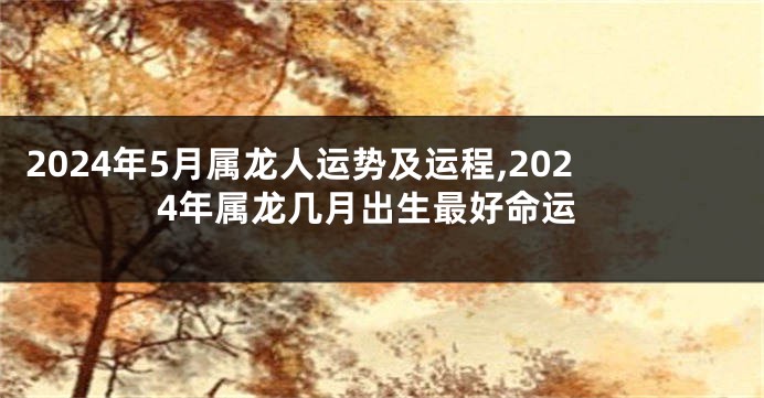 2024年5月属龙人运势及运程,2024年属龙几月出生最好命运