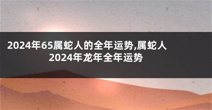 2024年65属蛇人的全年运势,属蛇人2024年龙年全年运势