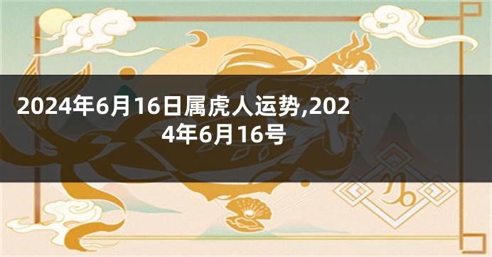 2024年6月16日属虎人运势,2024年6月16号