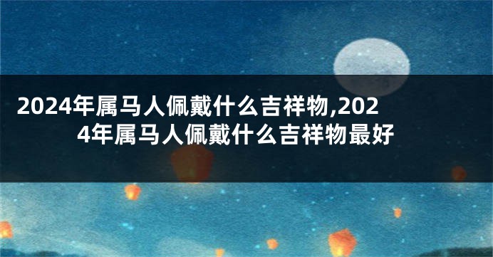 2024年属马人佩戴什么吉祥物,2024年属马人佩戴什么吉祥物最好