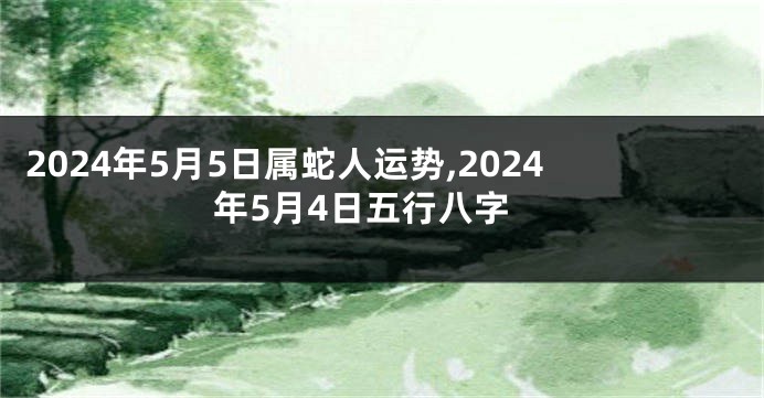 2024年5月5日属蛇人运势,2024年5月4日五行八字