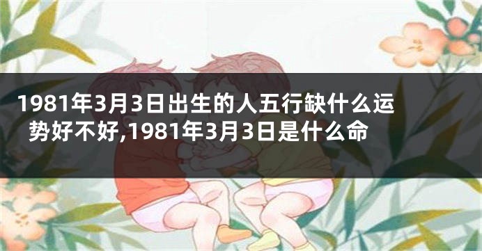 1981年3月3日出生的人五行缺什么运势好不好,1981年3月3日是什么命