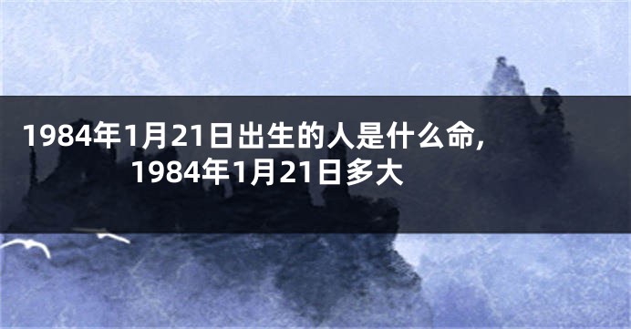 1984年1月21日出生的人是什么命,1984年1月21日多大