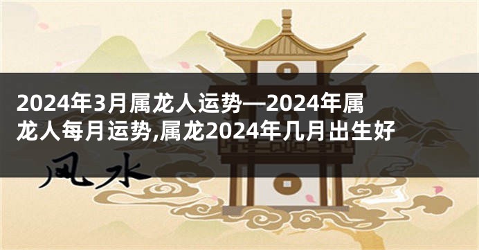 2024年3月属龙人运势—2024年属龙人每月运势,属龙2024年几月出生好