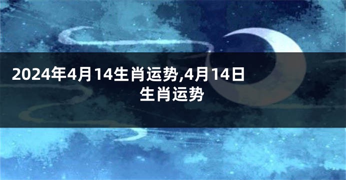 2024年4月14生肖运势,4月14日生肖运势