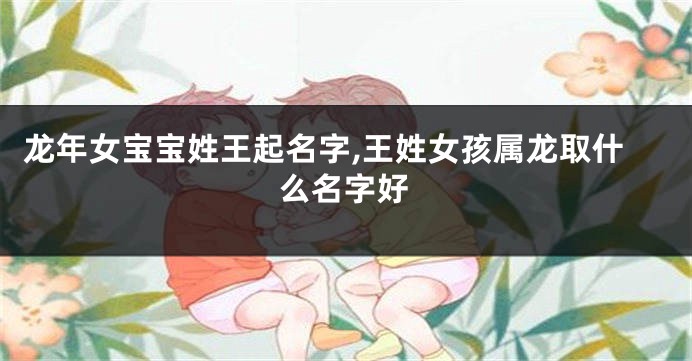 龙年女宝宝姓王起名字,王姓女孩属龙取什么名字好