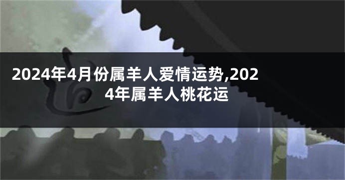 2024年4月份属羊人爱情运势,2024年属羊人桃花运