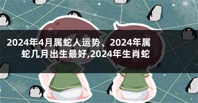 2024年4月属蛇人运势、2024年属蛇几月出生最好,2024年生肖蛇