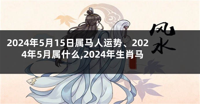 2024年5月15日属马人运势、2024年5月属什么,2024年生肖马