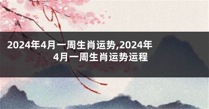 2024年4月一周生肖运势,2024年4月一周生肖运势运程