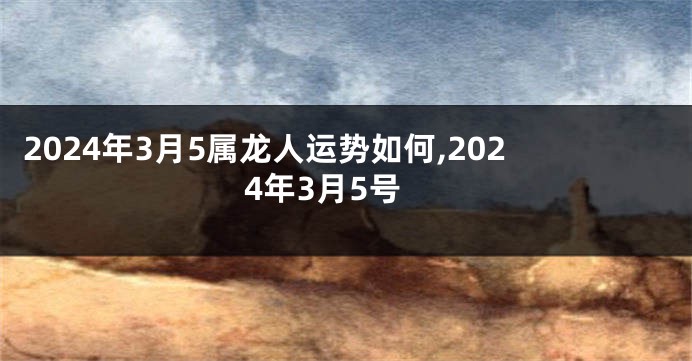 2024年3月5属龙人运势如何,2024年3月5号