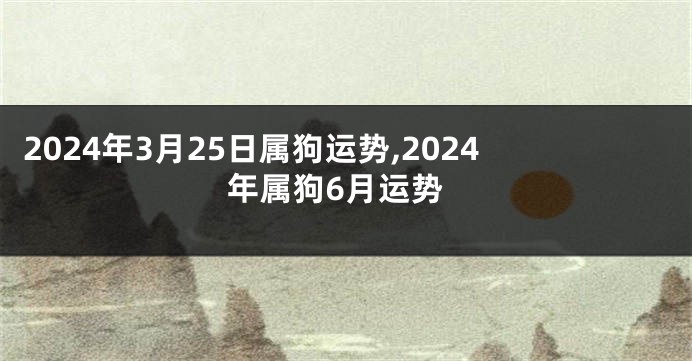 2024年3月25日属狗运势,2024年属狗6月运势