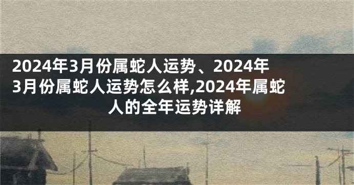 2024年3月份属蛇人运势、2024年3月份属蛇人运势怎么样,2024年属蛇人的全年运势详解