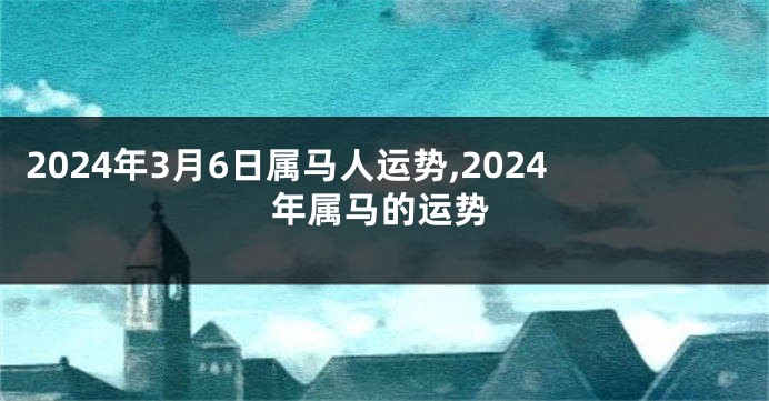 2024年3月6日属马人运势,2024年属马的运势