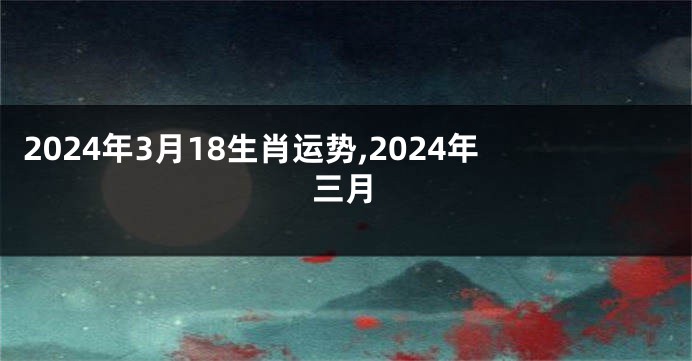 2024年3月18生肖运势,2024年三月